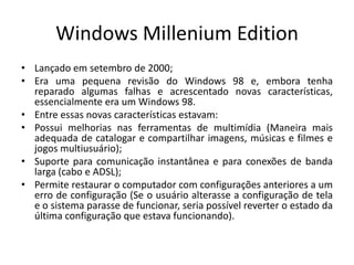Windows Millenium Edition
• Lançado em setembro de 2000;
• Era uma pequena revisão do Windows 98 e, embora tenha
  reparado algumas falhas e acrescentado novas características,
  essencialmente era um Windows 98.
• Entre essas novas características estavam:
• Possui melhorias nas ferramentas de multimídia (Maneira mais
  adequada de catalogar e compartilhar imagens, músicas e filmes e
  jogos multiusuário);
• Suporte para comunicação instantânea e para conexões de banda
  larga (cabo e ADSL);
• Permite restaurar o computador com configurações anteriores a um
  erro de configuração (Se o usuário alterasse a configuração de tela
  e o sistema parasse de funcionar, seria possível reverter o estado da
  última configuração que estava funcionando).
 