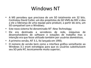 Windows NT
• A MS percebeu que precisava de um SO totalmente em 32 bits.
  Contratou David Cutler, um dos projetistas do SO VMS da DEC e deu
  a ele a liderança de uma equipe para produzir, a partir do zero, um
  SO compatível com o Windows;
• Este novo sistema foi denominado NT -New Technology;
• Ele era destinado a servidores de rede, máquinas de
  desenvolvedores de software e estações de trabalho mas a
  intenção era que fosse utilizado também por usuários domésticos.
• A primeira versão, NT 3.1, foi lançada em 1993;
• O número de versão bem como a interface gráfica semelhante ao
  Windows 3.1 eram estratégias para que os usuários substituíssem
  seu SO pelo NT, tecnicamente muito superior;
 