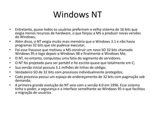 Windows NT
•   Entretanto, quase todos os usuários preferiram o velho sistema de 16 bits que
    exigia menos recursos de hardware, o que forçou a MS a produzir novas versões
    do Windows;
•   Além disso, o NT exigia muito mais memória que o Windows 3.1 e não havia
    programas 32 bits que ele pudesse executar;
•   Foi esse fracasso que motivou a MS construir um novo SO 32 bits chamado
    Windows 95 e logo depois o Windows 98 e finalmente o Windows Me;
•   O NT, no entanto, conquistou uma fatia do segmento de servidores.
•   O NT foi projetado para ser portátil e foi escrito quase que totalmente em C;
•   Sua versão inicial possuía 3.1 milhões de linhas de código;
•   Verdadeiro SO de 32 bits com processos individualmente protegidos;
•   Cada processo possui um espaço de endereçamento de 32 bits com paginação sob
    demanda;
•   A primeira grande evolução do NT veio com a versão 4.0 em 1996. Esse sistema
    tinha o poder, a segurança e a interface semelhante ao Windows 95 o que facilitou
    a migração de usuários
 