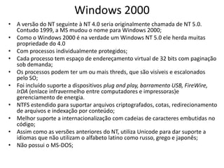 Windows 2000
• A versão do NT seguinte à NT 4.0 seria originalmente chamada de NT 5.0.
  Contudo 1999, a MS mudou o nome para Windows 2000;
• Como o Windows 2000 é na verdade um Windows NT 5.0 ele herda muitas
  propriedade do 4.0
• Com processos individualmente protegidos;
• Cada processo tem espaço de endereçamento virtual de 32 bits com paginação
  sob demanda;
• Os processos podem ter um ou mais threds, que são visíveis e escalonados
  pelo SO;
• Foi incluído suporte a dispositivos plug and play, barramento USB, FireWire,
  IrDA (enlace infravermelho entre computadores e impressoras)e
  gerenciamento de energia.
• NTFS estendido para suportar arquivos criptografados, cotas, redirecionamento
  de arquivos e indexação por conteúdo;
• Melhor suporte a internacionalização com cadeias de caracteres embutidas no
  código;
• Assim como as versões anteriores do NT, utiliza Unicode para dar suporte a
  idiomas que não utilizam o alfabeto latino como russo, grego e japonês;
• Não possui o MS-DOS;
 