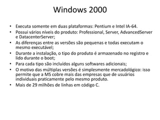 Windows 2000
• Executa somente em duas plataformas: Pentium e Intel IA-64.
• Possui vários níveis do produto: Professional, Server, AdvancedServer
  e DatacenterServer;
• As diferenças entre as versões são pequenas e todas executam o
  mesmo executável;
• Durante a instalação, o tipo do produto é armazenado no registro e
  lido durante o boot;
• Para cada tipo são incluídos alguns softwares adicionais;
• O motivo das múltiplas versões é simplesmente mercadológico: isso
  permite que a MS cobre mais das empresas que de usuários
  individuais praticamente pelo mesmo produto.
• Mais de 29 milhões de linhas em código C.
 