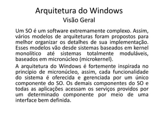 Arquitetura do Windows
                  Visão Geral
Um SO é um software extremamente complexo. Assim,
vários modelos de arquiteturas foram propostos para
melhor organizar os detalhes de sua implementação.
Esses modelos vão desde sistemas baseados em kernel
monolítico até sistemas totalmente moduláveis,
baseados em micronúcleo (microkernel).
A arquitetura do Windows é fortemente inspirada no
princípio de micronúcleo, assim, cada funcionalidade
do sistema é oferecida e gerenciada por um único
componente do SO. Os demais componentes do SO e
todas as aplicações acessam os serviços providos por
um determinado componente por meio de uma
interface bem definida.
 