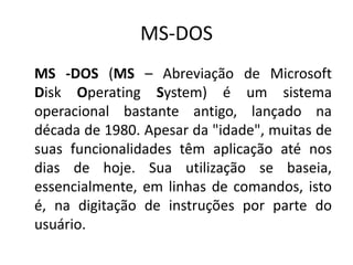 MS-DOS
MS -DOS (MS – Abreviação de Microsoft
Disk Operating System) é um sistema
operacional bastante antigo, lançado na
década de 1980. Apesar da "idade", muitas de
suas funcionalidades têm aplicação até nos
dias de hoje. Sua utilização se baseia,
essencialmente, em linhas de comandos, isto
é, na digitação de instruções por parte do
usuário.
 