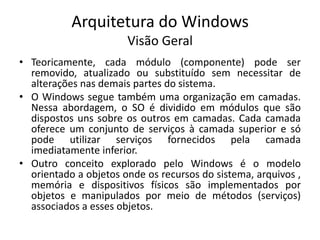 Arquitetura do Windows
                       Visão Geral
• Teoricamente, cada módulo (componente) pode ser
  removido, atualizado ou substituído sem necessitar de
  alterações nas demais partes do sistema.
• O Windows segue também uma organização em camadas.
  Nessa abordagem, o SO é dividido em módulos que são
  dispostos uns sobre os outros em camadas. Cada camada
  oferece um conjunto de serviços à camada superior e só
  pode utilizar serviços fornecidos pela camada
  imediatamente inferior.
• Outro conceito explorado pelo Windows é o modelo
  orientado a objetos onde os recursos do sistema, arquivos ,
  memória e dispositivos físicos são implementados por
  objetos e manipulados por meio de métodos (serviços)
  associados a esses objetos.
 