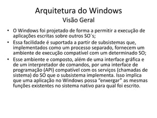 Arquitetura do Windows
                        Visão Geral
• O Windows foi projetado de forma a permitir a execução de
  aplicações escritas sobre outros SO´s;
• Essa facilidade é suportada a partir de subsistemas que,
  implementados como um processo separado, fornecem um
  ambiente de execução compatível com um determinado SO;
• Esse ambiente e composto, além de uma interface gráfica e
  de um interpretador de comandos, por uma interface de
  programação (API) compatível com os serviços (chamadas de
  sistema) do SO que o subsistema implementa. Isso implica
  que uma aplicação no Windows possa “enxergar” as mesmas
  funções existentes no sistema nativo para qual foi escrito.
 