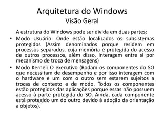 Arquitetura do Windows
                      Visão Geral
  A estrutura do Windows pode ser divida em duas partes:
• Modo Usuário: Onde estão localizados os subsistemas
  protegidos (Assim denominados porque residem em
  processos separados, cuja memória é protegida do acesso
  de outros processos, além disso, interagem entre si por
  mecanismo de troca de mensagens)
• Modo Kernel: O executivo (Rodam os componentes do SO
  que necessitam de desempenho e por isso interagem com
  o hardware e um com o outro sem estarem sujeitos a
  trocas de contexto e de modo. Todos os componentes
  estão protegidos das aplicações porque essas não possuem
  acesso à parte protegida do SO. Ainda, cada componente
  está protegido um do outro devido à adoção da orientação
  a objetos).
 