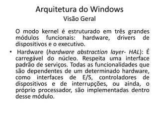 Arquitetura do Windows
                   Visão Geral
  O modo kernel é estruturado em três grandes
  módulos funcionais: hardware, drivers de
  dispositivos e o executivo.
• Hardware (hardware abstraction layer- HAL): É
  carregável do núcleo. Respeita uma interface
  padrão de serviços. Todas as funcionalidades que
  são dependentes de um determinado hardware,
  como interfaces de E/S, controladores de
  dispositivos e de interrupções, ou ainda, o
  próprio processador, são implementadas dentro
  desse módulo.
 
