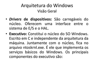 Arquitetura do Windows
                  Visão Geral
• Drivers de dispositivos: São carregáveis do
  núcleo. Oferecem uma interface entre o
  sistema de E/S e o HAL.
• Executivo: Constitui o núcleo do SO Windows.
  Escrito em C e independente da arquitetura da
  máquina. Juntamente com o núcleo, fica no
  arquivo ntoskrnl.exe. É ele que implementa os
  serviços básicos do Windows. Os principais
  componentes do executivo são:
 