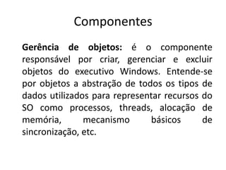 Componentes
Gerência de objetos: é o componente
responsável por criar, gerenciar e excluir
objetos do executivo Windows. Entende-se
por objetos a abstração de todos os tipos de
dados utilizados para representar recursos do
SO como processos, threads, alocação de
memória,       mecanismo       básicos     de
sincronização, etc.
 