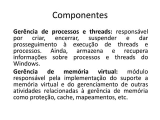 Componentes
Gerência de processos e threads: responsável
por criar, encerrar, suspender e dar
prosseguimento à execução de threads e
processos. Ainda, armazena e recupera
informações sobre processos e threads do
Windows.
Gerência de memória virtual: módulo
responsável pela implementação do suporte a
memória virtual e do gerenciamento de outras
atividades relacionadas à gerência de memória
como proteção, cache, mapeamentos, etc.
 