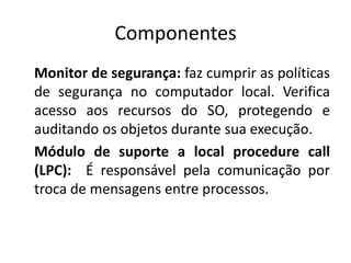 Componentes
Monitor de segurança: faz cumprir as políticas
de segurança no computador local. Verifica
acesso aos recursos do SO, protegendo e
auditando os objetos durante sua execução.
Módulo de suporte a local procedure call
(LPC): É responsável pela comunicação por
troca de mensagens entre processos.
 