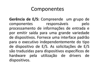 Componentes
Gerência de E/S: Compreende um grupo de
componentes           responsáveis         pelo
processamento de informações de entrada e
por emitir saída para uma grande variedade
de dispositivos. Fornece uma interface padrão
para o executivo independentemente do tipo
de dispositivo de E/S. As solicitações de E/S
são traduzidas para dispositivos específicos de
hardware pela utilização de drivers de
dispositivos.
 
