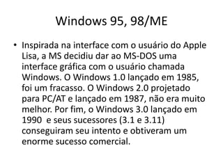 Windows 95, 98/ME
• Inspirada na interface com o usuário do Apple
  Lisa, a MS decidiu dar ao MS-DOS uma
  interface gráfica com o usuário chamada
  Windows. O Windows 1.0 lançado em 1985,
  foi um fracasso. O Windows 2.0 projetado
  para PC/AT e lançado em 1987, não era muito
  melhor. Por fim, o Windows 3.0 lançado em
  1990 e seus sucessores (3.1 e 3.11)
  conseguiram seu intento e obtiveram um
  enorme sucesso comercial.
 
