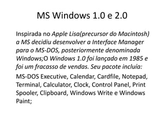 MS Windows 1.0 e 2.0
Inspirada no Apple Lisa(precursor do Macintosh)
a MS decidiu desenvolver a Interface Manager
para o MS-DOS, posteriormente denominada
Windows;O Windows 1.0 foi lançado em 1985 e
foi um fracasso de vendas. Seu pacote incluía:
MS-DOS Executive, Calendar, Cardfile, Notepad,
Terminal, Calculator, Clock, Control Panel, Print
Spooler, Clipboard, Windows Write e Windows
Paint;
 