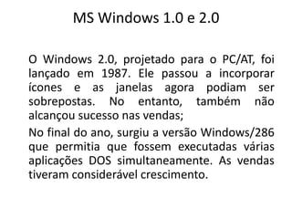 MS Windows 1.0 e 2.0

O Windows 2.0, projetado para o PC/AT, foi
lançado em 1987. Ele passou a incorporar
ícones e as janelas agora podiam ser
sobrepostas. No entanto, também não
alcançou sucesso nas vendas;
No final do ano, surgiu a versão Windows/286
que permitia que fossem executadas várias
aplicações DOS simultaneamente. As vendas
tiveram considerável crescimento.
 