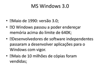 MS Windows 3.0

• Maio de 1990: versão 3.0;
•  Windows passou a poder endereçar
   O
  memória acima do limite de 640K;
• Desenvolvedores de software independentes
  passaram a desenvolver aplicações para o
  Windows com vigor.
• Mais de 10 milhões de cópias foram
  vendidas;
 