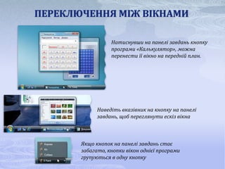 ПЕРЕКЛЮЧЕННЯ МІЖ ВІКНАМИ

                  Натиснувши на панелі завдань кнопку
                  програми «Калькулятор», можна
                  перенести її вікно на передній план.




             Наведіть вказівник на кнопку на панелі
             завдань, щоб переглянути ескіз вікна



       Якщо кнопок на панелі завдань стає
       забагато, кнопки вікон однієї програми
       групуються в одну кнопку
 