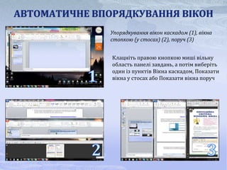 АВТОМАТИЧНЕ ВПОРЯДКУВАННЯ ВІКОН
               Упорядкування вікон каскадом (1), вікна
               стопкою (у стосах) (2), поруч (3)


               Клацніть правою кнопкою миші вільну
               область панелі завдань, а потім виберіть
               один із пунктів Вікна каскадом, Показати
               вікна у стосах або Показати вікна поруч
 
