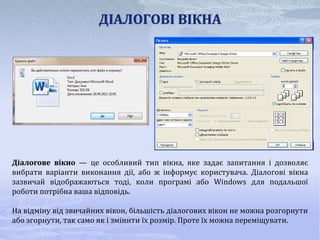 ДІАЛОГОВІ ВІКНА




Діалогове вікно — це особливий тип вікна, яке задає запитання і дозволяє
вибрати варіанти виконання дії, або ж інформує користувача. Діалогові вікна
зазвичай відображаються тоді, коли програмі або Windows для подальшої
роботи потрібна ваша відповідь.

На відміну від звичайних вікон, більшість діалогових вікон не можна розгорнути
або згорнути, так само як і змінити їх розмір. Проте їх можна переміщувати.
 