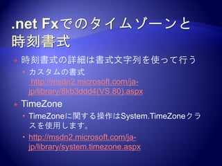    時刻書式の詳細は書式文字列を使って行う
     カスタムの書式
       http://msdn2.microsoft.com/ja-
      jp/library/8kb3ddd4(VS.80).aspx
   TimeZone
     TimeZoneに関する操作はSystem.TimeZoneクラ
      スを使用します。
     http://msdn2.microsoft.com/ja-
      jp/library/system.timezone.aspx
 