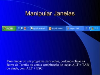 Manipular Janelas




Para mudar de um programa para outro, podemos clicar na
Barra de Tarefas ou com a combinação de teclas ALT + TAB
ou ainda, com ALT + ESC.
 