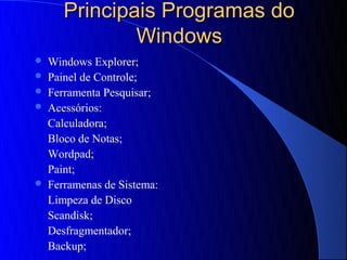 Principais Programas do
               Windows
   Windows Explorer;
   Painel de Controle;
   Ferramenta Pesquisar;
   Acessórios:
    Calculadora;
    Bloco de Notas;
    Wordpad;
    Paint;
   Ferramenas de Sistema:
    Limpeza de Disco
    Scandisk;
    Desfragmentador;
    Backup;
 