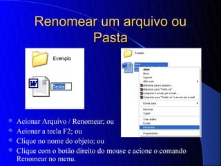 Renomear um arquivo ou
                Pasta




   Acionar Arquivo / Renomear; ou
   Acionar a tecla F2; ou
   Clique no nome do objeto; ou
   Clique com o botão direito do mouse e acione o comando
    Renomear no menu.
 
