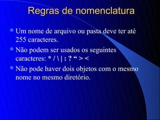 Regras de nomenclatura
 Um  nome de arquivo ou pasta deve ter até
  255 caracteres.
 Não podem ser usados os seguintes
  caracteres: * /  | : ? “ > <
 Não pode haver dois objetos com o mesmo
  nome no mesmo diretório.
 