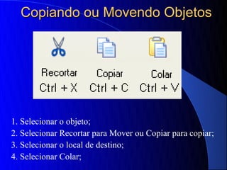 Copiando ou Movendo Objetos




1. Selecionar o objeto;
2. Selecionar Recortar para Mover ou Copiar para copiar;
3. Selecionar o local de destino;
4. Selecionar Colar;
 