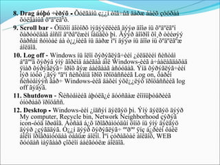 8. Drag áóþó ÷èðýõ - Õóëãàíû ç¿¿í òîâ÷ûã äàðæ áàéõ çóóðàà
   õóëãàíûã õºäºëãºõ.
9. Scroll bar - Öîíõîí äîòîðõ ìýäýýëëèéã äýýø äîîø íü õºäºëãºí
   õàðóóëäàã áîñîî äºðâºëæèí îáüåêò þì. Äýýð äîîðîî õî¸ð òèéøýý
   õàðñàí ñóìòàé áà ò¿¿íèéã íü äàðæ ìºí äýýø íü äîîø íü õºäºëãºæ
   áîëäîã.
10. Log off - Windows íü îëîí õýðýãëýã÷èéí ¿éëäëèéí ñèñòåì
   áºãººä õýðýâ ýíý ãîðèìä áàéãàà áîë Windows-èéã à÷ààëàãäàõàä
   ÿìàð õýðýãëýã÷ îðîõ ãýæ áàéãààã àñóóäàã. Ýíä õýðýãëýã÷èéí
   íýð íóóö ¿ãýý ºãºí ñèñòåìä îðîõ ïðîöåññèéã Log on, õàðèí
   ñèñòåìýýñ ãàð÷ Windows-èéã äàõèí ýõë¿¿ëýõ ïðîöåññèéã log
   off ãýäýã.
11. Shutdown - Ñèñòåìèéã àþóëã¿é äóóñãàæ êîìïüþòåðèéã
   óíòðààõ ïðîöåññ.
12. Desktop - Windows-èéí ¿íäñýí äýëãýö þì. Ýíý äýëãýö äýýð
   My computer, Recycle bin, Network Neighborhood çýðýã
   icon-óóä îðøäîã. Áóñàä á¿õ ïðîãðàìóóäûí öîíõ íü ýíý äýëãýö
   äýýð ¿çýãääýã. Ò¿¿í äýýð õýðýãëýã÷ ººðºº ÿíç á¿ðèéí ôàéë
   áîëîí ïðîãðàìóóäàà òàâüæ áîëíî. Ìºí çóðàãòàé áîëãîõ, WEB
   õóóäàñ ìàÿãààð çîõèîí áàéãóóëæ áîëäîã.
 