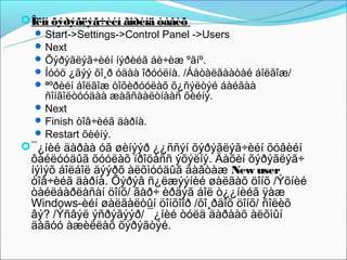  Îëîí õýðýãëýã÷èéí ãîðèìä òàâèõ
    Start->Settings->Control Panel ->Users
    Next
    Õýðýãëýã÷èéí íýðèéã áè÷èæ ºãíº.
    Íóóö ¿ãýý õî¸ð óäàà îðóóëíà. /Áàòàëãààòàé áîëãîæ/
    ªºðèéí áîëãîæ òîõèðóóëàõ õ¿ñýëòýé áàéãàà
     ñîíãîëòóóäàà æàãñààëòíààñ õèéíý.
    Next
    Finish òîâ÷èéã äàðíà.
    Restart õèéíý.
 ¯¿íèé äàðàà óã øèíýýð ¿¿ññýí õýðýãëýã÷èéí õóâèéí
 ôàéëóóäûã õóóëàõ ïðîöåññ ýõýëíý. Äàõèí õýðýãëýã÷
 íýìýõ áîëáîë äýýðõ àëõìóóäûã äàâòàæ New user
 òîâ÷èéã äàðíà. Õýðýâ ñ¿ëæýýíèé øàëãàõ öîíõ /Ýõíèé
 òàéëáàðëàñàí öîíõ/ ãàð÷ èðäýã áîë ò¿¿íèéã ÿàæ
 Windows-èéí øàëãàëòûí öîíõîîð /õî¸ðäîõ öîíõ/ ñîëèõ
 âý? /Ýñâýë ýñðýãýýð/ ¯¿íèé òóëä äàðààõ àëõìûí
 äàãóó àæèëëàõ õýðýãòýé.
 