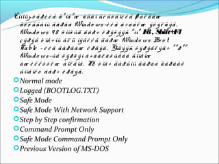 Êîìïüþ ò å ð è é ã ä º íã º æ à ñà í ñè ñò å ìè é ã ø à ë ã à æ
  ä ó ó ññà íû ä à ð à à Wind o ws -è é ã à ÷ à à ë æ ý õ ý ë ä ý ã .
  Wind o ws 9 8 ö îíõ ûã ã à ð ÷ è ð ý õ ý ý ñ º ìíº F , S
                                                         8 hift+F       4
  ç ý ð ý ã ò îâ ÷ íû à ë ü íý ã è é ã ä à ð æ Wind o ws Bo o t
  Ta ble – è é ã ã à ð ã à æ è ð ä ý ã . Ýíä ý ý ñ õ ý ð ý ã ë ý ã ÷ º º ð º º
  Wind o ws -ûã õ ý ð õ ý í à ÷ à à ë à õ ûã à à ñîíã îæ
  à æ è ë ë ó ó ë æ á îë ä îã . F8 ò îâ ÷ ä à ð ñíû ä à ð à à ä à ð à à õ
  ñîíã îë ò ã à ð ÷ è ð ä ý ã .
 Normal mode
 Logged (BOOTLOG.TXT)
 Safe Mode
 Safe Mode With Network Support
 Step by Step confirmation
 Command Prompt Only
 Safe Mode Command Prompt Only
 Previous Version of MS-DOS
 