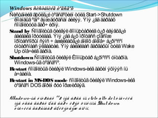 Windows ñèñòåìèéã òºãñãºõ
Ñèñòåìèéã àþóëã¿é òºãñãºõèéí òóëä Start->Shutdown
  êîìàíäûã ºãíº ãýæäóðäñàí áèëýý. Ýíý ¿åä äàðààõ
  ñîíãîëòóóä ãàð÷ èðíý.
Stand by Ñîíãîëòûã õèéâýë êîìïüþòåðèéã ò¿ð èäýâõã¿é
  áàéäàëä îðóóëäàã. Ýíý ¿åä á¿õ ïðîöåññ çîãñîæ
  ïðîöåññîðûí ñýíñ ÷ àæ    èëëàõã¿é áîëîõ áîëîâ÷ á¿ðìºñºí
  óíòàðñíààñ ÿëãààòàé. Ýíý áàéäëààñ ãàðãàõûí òóëä Wake
  Up òîâ÷èéã äàðíà.
Shutdown Ñîíãîëòûã õèéâýë Êîìïüþòåð á¿ðìºñºí óíòàðíà.
  Windows-ûã òºãñãºíº.
R estart ñîíãîëòûã õèéâýë Windows-èéã äàõèí ýõíýýñ íü
  à÷ààëíà.
R estart in M   S-DOS mode ñîíãîëòûã õèéâýë Windows-èéã
  òºãñãºí DOS ãîðèì ðóó îðæèðäýã.
 
Windo ws-ûã ó íò ðààõ ººð íýã àðãà íü ctrl+ alt+ de l ò îâ÷ è é ã
  íýã ó äàà äàðàõ ¿ åä ãàð÷ è ðýõ ö îíõ íîîñ Shut do wn
  ò îâ÷ è é ã äàðñíààð ã¿ é ö ýò ãýæ áîë íî.
 