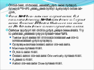  Öîíõûã õààõ, òîìðóóëàõ, æ èãð¿¿ëýõ, äàõèí ñýðãýýõ,
                           èæ
  õýìæ ººð÷ëºõ ¿éëäë¿¿äèéã õýðõýí ã¿éöýòãýõ òóõàé àâ÷
         ýýã
  ¿çüå.
 Öîíõ ûã Alt+F4 ò îâ÷ äàðæ õ ààõ íü õ ÿë áàð áàé äàã. Õî¸ ð
  ö îíõ íû õ îîðîíä ø è ë æè õ äýý Alt+Tab äàðæ ø è ë æè õ íü ìºí õ ÿë áàð
  áàé äàã. Ò ó õ àé ë áàë DOS ãîðè ìä Windo ws-ò îé õ àìò áàé ãàà
  áîë A Tab äàðæ ø è ë æè õ íü õ àìãè é í õ ÿë áàð àðãà íü áîë äîã.
         lt+
 Òàñkbar äýýðýýñ îëîí öîíõîíä çýðýã ¿éëäýë õèéæáîëäîã. Ýíý
  íü çàðèìäàà ¿éëäëèéã íýëýýä õÿëáàð÷èëæºãäºã.
    Taskbar äýýð áàéãàà îëîí öîíõíóóäûã õóëãàíààð ctrl òîâ÷íû
     òóñëàìæ òàéãààð çýðýã òýìäýãëýíý.
    Òýìäýãëýæäóóñààä õóëãàíû áàðóóí òîâ÷èéã äàðíà.
    Maximaze õýñãèéã ñîíãîíî.
    Õî¸ðûã íü äàõèí ñîíãîíî.
    Õóëãàíû áàðóóí òîâ÷èéã äàðàí Òile vertically õýñãèéã ñîíãîíî.
    Á¿ãäèéã íü ñîíãîíî.
    Áàðóóí òîâ÷èéã äàðàí Close õýñãèéã ñîíãîíî.
 