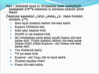 Àëü ÷ äðàéâåð äýýð íü ºãºãäëèéã ôàéë õýëáýðýýð
 õàäãàëàõ áºãººä ôàéëóóä íü õàìòäàà õàâòàñ äîòîð
 îðøèíî.
Ôàéëòàé àæèëëàõ ¿íäñýí ¿éëäë¿¿ä : ôàéë õóóëàõ,
 óñòãàõ, çººõ.
  1.    Start äýýð õóëãàíû áàðóóí òîâ÷èéã äàðíà
  2.    Explore ñîíãîëòûã õèé.
  3.    ßìàð íýãýí õàâòàñ ñîíãî.
  4.    Äîòðîîñ íü íýã ôàéëûã ñîíãî.
  5.    Îäîî óñòãàõäàà øóóä ãàðàí äýýðõ Delete òîâ÷èéã
        äàðæ áîëíî. Ýñâýë õóëãàíû áàðóóí òîâ÷èéã äàðæ
        Delete ñîíãîíî ýñâýë Explorer –èéí Delete òîâ÷èéã
        äàðæ áîëíî.
  6.    Yes ñîíãîëòûã õèéíý.
  7.    ªºð íýã ôàéë ñîíãî.
  8.    Explorer –èéí Copy òîâ÷èí äýýð äàðíà.
  9.    Õóóëàõ ãàçðàà ñîíãîíî.
  10.   Paste òîâ÷èéã äàðíà.
 