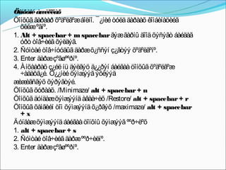 Öîíõòîé àæèëëàõ
Öîíõûã ãàðààð õºäºëãºæáîëíî. ¯¿íèé òóëä äàðààõ êîìáèíàöèéã
   õèéæºãíº.
1. Alt + spacebar + m spacebar ãýæ ãàðíû äîîä õýñýãò áàéäàã
   óðò òîâ÷èéã õýëäýã.
2. Ñóìòàé òîâ÷íóóäûã äàðæ õ¿ññýí ç¿ãòýý õºäºëãºíº.
3. Enter äàðæçºâøººðíº.
4. Àíõààðàõ ç¿éë íü äýëãýö ä¿¿ðýí áàéãàà öîíõûã õºäºëãºæ
   ÷àäàõã¿é. Ò¿¿íèé õýìæ ýõëýýä
                         ýýã
æ èãñãýõ õýðýãòýé.
  èæ
Öîíõûã õóðààõ. /Minimaze/ alt + spacebar + n
Öîíõûã äóíäàæõýìæ   ýýíä àâàà÷èõ /Restore/ alt + spacebar + r
Öîíõûã õàìãèéí òîì õýìæýýíä õ¿ðãýõ /maximaze/ alt + spacebar
   +x
Äóíäàæõýìæ   ýýíä áàéãàà öîíõíû õýìæ ººð÷ëºõ
                                    ýýã
1. alt + spacebar + s
2. Ñóìòàé òîâ÷èéã äàðæ ººð÷èëíº.
3. Enter äàðæçºâøººðíº.
 