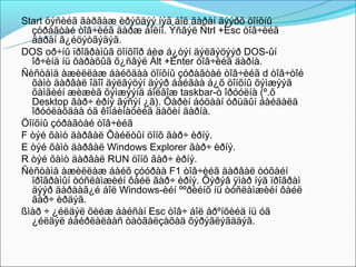 Start öýñèéã ãàðãàæ èðýõäýý íýã áîë ãàðàí äýýðõ öîíõíû
  çóðàãòàé òîâ÷èéã äàðæ áîëíî. Ýñâýë Ñtrl +Esc òîâ÷èéã
  äàðàí ã¿éöýòãýäýã.
DOS oð÷íû ïðîãðàìûã öîíõîîð áèø á¿òýí äýëãýöýýð DOS-ûí
  îð÷èíä íü õàðàõûã õ¿ñâýë Àlt +Enter òîâ÷èéã äàðíà.
Ñèñòåìä àæèëëàæ áàéõäàà öîíõíû çóðàãòàé òîâ÷èéã d òîâ÷òîé
  õàìò äàðâàë îäîî äýëãýöýí äýýð áàéãàà á¿õ öîíõíû õýìæýýã
  õàìãèéí æèæèã õýìæýýíä áîëãîæ taskbar-ò îðóóëíà (º.õ
  Desktop ãàð÷ èðíý ãýñýí ¿ã). Õàðèí áóöààí óðüäûí áàéäàëä
  îðóóëàõäàà óã êîìáèíàöèéã äàõèí äàðíà.
Öîíõíû çóðàãòàé òîâ÷èéã
F òýé õàìò äàðâàë Õàéëòûí öîíõ ãàð÷ èðíý.
E òýé õàìò äàðâàë Windows Explorer ãàð÷ èðíý.
R òýé õàìò äàðâàë RUN öîíõ ãàð÷ èðíý.
Ñèñòåìä àæèëëàæ áàéõ çóóðàà F1 òîâ÷èéã äàðâàë òóõàéí
  ïðîãðàìûí òóñëàìæèéí ôàéë ãàð÷ èðíý. Õýðýâ ÿìàð íýã ïðîãðàì
  äýýð äàðààã¿é áîë Windows-èéí ººðèéíõ íü òóñëàìæèéí ôàéë
  ãàð÷ èðäýã.
ßìàð ÷ ¿éëäýë õèéæ áàéñàí Esc òîâ÷ áîë åðºíõèéä íü óã
  ¿éëäýë áàéðëàëààñ òàòãàëçàõàä õýðýãëýãääýã.
 