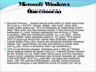Microsoft Windows
                Òàíèëöóóëãà
 Microsoft Windows… Äýëõèé íèéòýýð òàíèë áîëñîí ýíý íýðíèé öààíà àñàð
  îëîí õ¿íèé õ¿÷ õºäºëìºð , àâüÿàñ ÷àäâàð , óðàí ñàíàà , óõààí áîäîë ,
  òýðáóì òýðáóì äîëëàð áèé. 1975 îíä Õàðâàðäûí èõ ñóðãóóëèéã òºãññºí
  Áèëë ººðèéí áàãûí íàéç Ïàóë Àëåíòàé õàìòðàí ºíººãèéí Microsoft êîìïàíèéã
  áàéãóóëñàí ò¿¿õòýé. Áèëëèéí óäèðäëàãàí äîîð óã êîìïàíè íü ººðèéí
  á¿òýýãäýõ¿¿íèéã óëàì õýðýãëýõýä õÿëáàð , õ¿ì¿¿ñò îéðõîí , õÿìäõàí
  ¿íýòýé áîëãîõîä ÷èãëýí àæèëëàæ áàéñàí þì. Ýíý ¿åäýý ººðººð õýëáýë
  1975 îíû ýõýýð òýä øèíýýð ãàð÷ áàéñàí Altair êîìïüþòåðò çîðèóëàí
  Áýéñèê õýëíèé õºðâ¿¿ëýã÷ õèéõýä ãîë àíõààðëàà õàíäóóëàí àæèëëàæ
  áàéëàà. Ãýâ÷ àæèë ñàíàñàí÷ëàí òèéì àìàð áàéñàíã¿é òýäíèé òàâàí
  ¿éë÷ë¿¿ëýã÷ êîìïàíè íü äàìïóóðñàí áîëîâ÷ òýä øàíòàðñàíã¿é.
 1979 îíä òýä Ñèýòëýä øèëæèâ. Äàðààãèéí æèë íü IBM ýýñ ººðñäèéí
  øèíýýð ãàðãàæ áàéãàà êîìïüþòåðò /àíõíû PC / Áèëëèéã ïðîãðàìì õàíãàìæ
  áè÷èæ ºãºõèéã õ¿ñ÷ýý. Õàðèí Áèëë QDOS /Quick and Dirty Operating
  System/ õýìýýõ ¿éëäëèéí ñèñòåìèéã íýãýí êîìïàíèàñ õóäàëäàí àâ÷ íýðèéã
  íü MS-DOS áîëãîí ººð÷ëººä ò¿¿íèéã IBM –òýé ãýðýý õèéí õóäàëäñàí
  áàéíà. 1981 îíîîñ ïåðñîíàë êîìïüþòåðóóäûí “øóóðãà” ýõëýõýä òýäýíòýé
  áàéãóóëñàí ãýðýýíèé à÷ààð Ìàéêðîñîôò êîìïàíè õºë äýýðýý áîñ÷ àâ÷ýý.
 