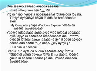 Óëàìæëàëò äàðààõ àðãóóä áàéäàã.
  Start ->Programs öýñ ð¿¿ îðíî.
Ýíý õýñýãò ñèñòåìä ñóóëãàãäñàí ïðîãðàìóóä îðøäîã.
  Ýíäýýñ õýðýãòýé èõýíõ ïðîãðàìàà àæèëëóóëæ
  áîëíî.
  My Computer ýñâýë Windows Explorer ïðîãðàìûã
   àøèãëàí àæèëëóóëàõ.
Ýäãýýð ïðîãðàìààð äèñê äýýð ÿìàð ïðîãðàì áàéãààã
 õÿíàí äýýð íü äàðñíààð àæèëëóóëæ áîëíî. ªºðººð
 õýëáýë ïðîãðàì áàéæ ìàãàäã¿é ãýñýí ôàéë äýýðýý
 õóëãàíààð äàðæ /õî¸ð óäàà/ ¿çíý ãýñýí ¿ã.
  Run öîíõûã àøèãëàí.
Start->Run ãýæ óã öîíõûã ãàðãàæ èðíý. Ìºðºíä
  ïðîãðàìûí çàìûã áè÷èæ ºãººä Enter äàðíà. Õýðýâ
  çàìûã íü áè÷èæ ÷àäàõã¿é áîë Browse òîâ÷èéã
  àøèãëààðàé.
 