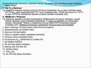 Control Panel áîë ñèñòåìèéí òîõèðãîîíû öîíõ þì. Ýíý öîíõíîîñ áèä ñèñòåìèéí èõýíõ òîõèðãîîã
    õèéæ áîëäîã.
1. Add New Hardware
Ýíý ïðîãðàìûã àøèãëàí ñèñòåìä øèíýýð òºõººðºìæ ñóóëãàäàã. ßíç á¿ðèéí ñóóëãàæ áîëîõ
    òºõººðºìæ¿¿äèéí æàãñààëòíààñ ººðºº ñîíãîí ñóóëãàæ áîëíî. Ýñâýë Windows-ð íü ººðººð
    íü øèíý òºõººðºìæ çàëãààòàé áàéãàà ýñýõèéã õàéëãàí ñóóëãàæ áîëíî.
2. Add/ Remove Programs
Ýíý ïðîãðàìûã àøèãëàí ñèñòåìä ñóóëãàãäñàí ïðîãðàìóóäûã ñèñòåìýýñ àðèëãàõ, øèíýýð
    ïðîãðàì ñóóëãàõ çýðýã çîðèëãîîð àøèãëàäàã. Ìºí Start Up äèñêèéã ýíý óòèëèòààð
    õèéäýã. Ñèñòåìèéí ººðèéíõ íü ïðîãðàìóóä ýíä áàñ áàéõ áºãººä íýìýëòýýð òýäíýýñ
    ñóóëãàæ áîëíî. Ïðîãðàìûã ñèñòåìýýñ çàéëóóëàõ Windows-èéã íýìæ ñóóëãàõ
1. Start->Settings->Control panel->Add remove programs
2. Æàãñààëòíààñ íýã ïðîãðàì ñîíãîíî.
3. Remove òîâ÷èéã äàðíà.
4. Öààø íü çààâðûí äàãóó àæèëëàæ äóóñãàíà.
5. Windows Setup õýñãèéã ñîíãîíî.
6. Accessories ð¿¿ õóëãàíààð õî¸ð äàðæ îðíî.
7. Íýã ïðîãðàì ñîíãîîðîé
8. Ok òîâ÷èéã äàðæ ñóóëãàíà.
9. Startup disk öîíõ ðóó îðíî.
10. Äèñêýý õèéíý.
11. Ýõë¿¿ëíý.
12. Ok òîâ÷èéã äàðæ äóóñãàíà.
 