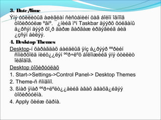 3. Date/ ime
         T
Ýíý óòèëèòûã àøèãëàí ñèñòåìèéí öàã áîëîí îãíîîã
  òîõèðóóëæ ºãíº. ¯¿íèéã ìºí Taskbar äýýðõ õóëãàíû
  ä¿ðñýí äýýð õî¸ð äàðæ ãàðãàæ èðäýãèéã áèä
  ¿çñýí áèëýý.
4. Desktop Themes
Desktop-í õàðàãäàõ áàéäëûã ÿíç á¿ðýýð ººðèéí
  ñîíèðõîëä íèéö¿¿ëýí ººð÷ëºõ áîëîìæèéã ýíý óòèëèò
  îëãîäîã.
Desktop òîõèðóóëàõ
1. Start->Settings->Control Panel-> Desktop Themes
2. Theme-ñ ñîíãîíî.
3. ßìàð ÿìàð ººð÷ëºëò¿¿äèéã àâàõ àâàõã¿éãýý
  òîõèðóóëíà.
4. Apply õèéæ õàðíà.
 