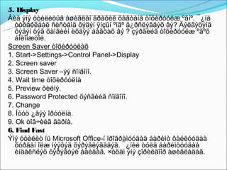 5. Display
Áèä ýíý óòèëèòûã àøèãëàí ãðàôèê õàâòàíã òîõèðóóëæ ºãíº. ¯¿íä
   òóõàéëáàë ñèñòåìä õýäýí ÿíçûí ºíãº ä¿ðñëýãäýõ âý? Äýëãýöýíä
   õýäýí öýã õàìãèéí èõäýý áàãòàõ âý ? çýðãèéã òîõèðóóëæ ºãºõ
   áîëîìæòîé.
Screen Saver òîõèðóóëàõ
1. Start->Settings->Control Panel->Display
2. Screen saver
3. Screen Saver –ýý ñîíãîíî.
4. Wait time òîõèðóóëíà
5. Preview õèéíý.
6. Password Protected õýñãèéã ñîíãîíî.
7. Change
8. Íóóö ¿ãýý îðóóëíà.
9. Ok òîâ÷èéã äàðíà.
6. Find Fast
Ýíý óòèëèò íü Microsoft Office-í ïðîãðàìóóäàä áàðèìò ôàéëóóäàà
   õóðäàí îëæ íýýõýä õýðýãëýãääýã. ¯¿íèé òóëä áàðèìòóóäàà
   èíäåêñëýõ õýðýãòýé áàéäàã. ×óõàì ýíý çîðèëãîîð àøèãëàäàã.
 