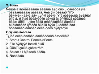 7. Fonts
Ñèñòåìä àøèãëàãäàæ áàéãàà á¿õ ôîíòíû ôàéëóóä ýíä
  õàäãàëàãäàæ áàéäàã. Áèä ýíý òàëààð ºìíºõ
  õè÷ýýë¿¿ääýý àâ÷ ¿çñýí áèëýý. Ýíý óòèëèòûã àøèãëàí
  ôîíò á¿ð ÿìàð õýëáýðòýé áè÷èã ä¿ðñýëäýã çýðãèéã
  õàðæ áîëíî. ¯¿íèé òóëä æàãñààëòàä áàéãàà
  ôîíòíóóäààñ íýãèéã ñîíãîîä äýýð íü õóëãàíààð
  õóëãàíààð äàâõàð êëèê õèéõ õýðýãòýé.
Øèíý ôîíò ñóóëãàõ
¯¿íèé òóëä äàðààõ äàðààëëààð àæèëëàíà.
1. Start->Control Panels->Fonts
2. File öýñíýýñ Install ñîíãî
3. Ôîíòíû çàìûã çààæ ºãíº
4. Select all òîâ÷èéã äàðíà.
5. Ñóóëãàíà

 
 
 