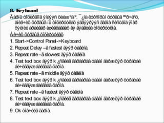8. K eyboard
Ãàðíû òîõèðãîîã ýíäýýñ õèéæºãíº. ¯¿íä êóðñîðûí õóðäûã ººð÷ëºõ,
   àíèâ÷èõ õóðäûã íü òîõèðóóëàõ ýäãýýðýýñ ãàäíà ñèñòåìä ÿìàð
   õýëíèé äðàéâåð àøèãëàãäàõ âý ãýäãèéã òîõèðóóëíà.
Áè÷èõ õóðäûã òîõèðóóëàõ
1. Start->Control Panel->Keyboard
2. Repeat Delay –ã fastest äýýð òàâèíà.
3. Repeat rate –ã slowest äýýð òàâèíà
4. Test text box äýýð k ¿ñãèéã ãàðààðàà óäààí äàðæõýð õóðäòàé
   áè÷èãäýæáàéãààã õàðíà.
5. Repeat rate –ã middle äýýð òàâèíà
6. Test text box äýýð k ¿ñãèéã ãàðààðàà óäààí äàðæõýð õóðäòàé
   áè÷èãäýæáàéãààã õàðíà.
7. Repeat rate –ã fastest äýýð òàâèíà
8. Test text box äýýð k ¿ñãèéã ãàðààðàà óäààí äàðæõýð õóðäòàé
   áè÷èãäýæáàéãààã õàðíà.
9. Ok òîâ÷èéã äàðíà.
 