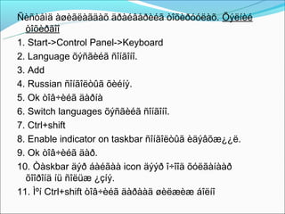 Ñèñòåìä àøèãëàãäàõ äðàéâåðèéã òîõèðóóëàõ. Õýëíèé
  òîõèðãîî
1. Start->Control Panel->Keyboard
2. Language õýñãèéã ñîíãîíî.
3. Add
4. Russian ñîíãîëòûã õèéíý.
5. Ok òîâ÷èéã äàðíà
6. Switch languages õýñãèéã ñîíãîíî.
7. Ctrl+shift
8. Enable indicator on taskbar ñîíãîëòûã èäýâõæ¿¿ë.
9. Ok òîâ÷èéã äàð.
10. Òàskbar äýð áàéãàà icon äýýð î÷îîä õóëãàíààð
  õîîðîíä íü ñîëüæ ¿çíý.
11. Ìºí Ctrl+shift òîâ÷èéã äàðààä øèëæèæ áîëíî
 