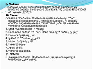 9. M  odems
Èíòåðíýòýä óòàñíû øóãàìààð õîëáîãäîæ áàéãàà òîõèîëäîëä ýíý
   ïðîãðàìûã àøèãëàí èíòåðíýòòýé õîëáîãääîã. Ýíý òàëààð Èíòåðíýòèéí
   õè÷ýýëýýñ ¿çýýðýé.
10. Mouse
Õóëãàíûã òîõèðóóëíà. Òóõàéëáàë ñîëãîé ãàðòàé õ¿í ººðòºº
   òààðóóëàí õóëãàíû òîâ÷íû ¿¿ðãèéã ñîëüæ áîëíî. Ìºí õóëãàíû
   êóðñîðûí õàðàãäàõ áàéäàë õºäºëãººíèéã çàðèì íýã áàéäëààð
   ººð÷èëäºã. Õóëãàíûã òîõèðóóëàõ
1. Start->Contol panels -> mouse
2. Êëèê õèéõ õóðäûã ººð÷èëíº. Òåñò area äýýð äàðæ ¿ç¿¿ëíý.
3. Pointers õýñýã ð¿¿ îðíî.
4. Íýãèéã íü ººð÷èëæ ¿ç¿¿ëíý.
5. Motion õýñýã ð¿¿ îðíî
6. ººð÷ëºëò õèéíý
7. Apply õèéíý.
8. ººð÷ëºëòèéã õàðíà.
11. Network
Ñ¿ëæýýã òîõèðóóëíà. Õî¸ðäóãààð õè÷ýýëýýð áèä ñ¿ëæýýã
   òîõèðóóëæ ¿çñýí áèëýý.
 
