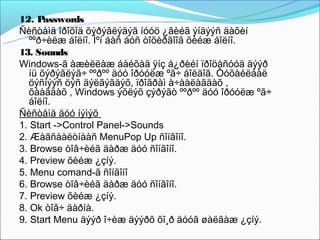 12. P  asswords
Ñèñòåìä îðîõîä õýðýãëýäýã íóóö ¿ãèéã ýíäýýñ äàõèí
   ººð÷èëæ áîëíî. Ìºí áàñ áóñ òîõèðãîîã õèéæ áîëíî.
13. Sounds
Windows-ã àæèëëàæ áàéõàä ÿíç á¿ðèéí ïðîöåñóóä äýýð
   íü õýðýãëýã÷ ººðºº äóó îðóóëæ ºã÷ áîëäîã. Òóõàéëáàë
   öýñíýýñ öýñ äýëãýãäýõ, ïðîãðàì à÷ààëàãäàõ ,
   õààãäàõ , Windows ýõëýõ çýðýãò ººðºº äóó îðóóëæ ºã÷
   áîëíî.
Ñèñòåìä äóó íýìýõ
1. Start ->Control Panel->Sounds
2. Æàãñààëòíààñ MenuPop Up ñîíãîíî.
3. Browse òîâ÷èéã äàðæ äóó ñîíãîíî.
4. Preview õèéæ ¿çíý.
5. Menu comand-ã ñîíãîíî
6. Browse òîâ÷èéã äàðæ äóó ñîíãîíî.
7. Preview õèéæ ¿çíý.
8. Ok òîâ÷ äàðíà.
9. Start Menu äýýð î÷èæ äýýðõ õî¸ð äóóã øàëãàæ ¿çíý.
 
