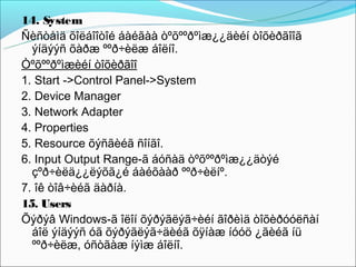 14. System
Ñèñòåìä õîëáîîòîé áàéãàà òºõººðºìæ¿¿äèéí òîõèðãîîã
  ýíäýýñ õàðæ ººð÷èëæ áîëíî.
Òºõººðºìæèéí òîõèðãîî
1. Start ->Control Panel->System
2. Device Manager
3. Network Adapter
4. Properties
5. Resource õýñãèéã ñîíãî.
6. Input Output Range-ã áóñàä òºõººðºìæ¿¿äòýé
  çºð÷èëä¿¿ëýõã¿é áàéõààð ººð÷èëíº.
7. îê òîâ÷èéã äàðíà.
15. Users
Õýðýâ Windows-ã îëîí õýðýãëýã÷èéí ãîðèìä òîõèðóóëñàí
  áîë ýíäýýñ óã õýðýãëýã÷äèéã õÿíàæ íóóö ¿ãèéã íü
  ººð÷èëæ, óñòãàæ íýìæ áîëíî.
 