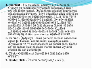 4. Shortcut - Ýíý áîë ôàéëûí õèéñâýð ä¿ð òºðõ íü þì.
   Òýðýýð ÿã ôàéëûí á¿õ ìýäýýëëèéã àãóóëààã¿é áîëîâ÷
   ò¿¿íèéã îðëîæ ÷àääàã. Ò¿¿íä ôàéëûí òàëààðõ ìýäýýëë¿¿ä
   õàäãàëàãääàã áºãººä ò¿¿í äýýð õóëãàíààð click õèéõýä óã
   ýõ ôàéë äýýð click õèéñýíòýé èæèë ¿ð ä¿íã ºãäºã. ªºðººð
   õýëáýë ò¿¿íèé õóóëáàð ìýò ë áàéäàã. Õýìæýý íü áàãà
   ó÷ðààñ ýõ ôàéëûã äàõèí õóóëàõûí îðîíä ò¿¿íèéã ºðãºí
   àøèãëàäàã. Ãýõäýý ýõ ôàéë shortcut õî¸ð íü íýã äèñê
   äýýð áàéõ ¸ñòîéã àíõààðàõ õýðýãòýé. Ò¿¿íèéã
   ¿¿ñãýõäýý ôàéë äýýðýý õóëãàíû áàðóóí òàëûí òîâ÷èéã
   äàðààä öýñíýýñ íü create shortcut õýñãèéã ñîíãîäîã.
5. Cursor - Õýðýãëýã÷ õààíà þó õèéæ áàéãààã õàðóóëñàí
   çààã÷ þì. Õóëãàíû êóðñîð íü ñóì õýëáýðòýé áàéíà.
   /Õýëáýð íü ººð ººð áîëæ áàéäãèéã òà õàðñàí áàéõ/ Òåêñò
   áè÷èæ áàéõàä àíèâ÷èí äàãàæ õºäºëæ áàéãàà ýíý áîñîî
   çóðààñ áîë áàñ ë êóðñîð þì.
6. Click - Õóëãàíû ç¿¿í òîâ÷èéã íýã óäàà äàðæ àâàõ
   õºäºëãººí.
7. Double click - Îéðîëöîî õèéãäñýí õî¸ð click þì.
 