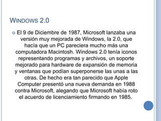 WINDOWS 2.0
 El 9 de Diciembre de 1987, Microsoft lanzaba una
    versión muy mejorada de Windows, la 2.0, que
      hacía que un PC pareciera mucho más una
 computadora Macintosh. Windows 2.0 tenía iconos
   representando programas y archivos, un soporte
 mejorado para hardware de expansión de memoria
 y ventanas que podían superponerse las unas a las
      otras. De hecho era tan parecido que Apple
  Computer presentó una nueva demanda en 1988
 contra Microsoft, alegando que Microsoft había roto
   el acuerdo de licenciamiento firmando en 1985.
 